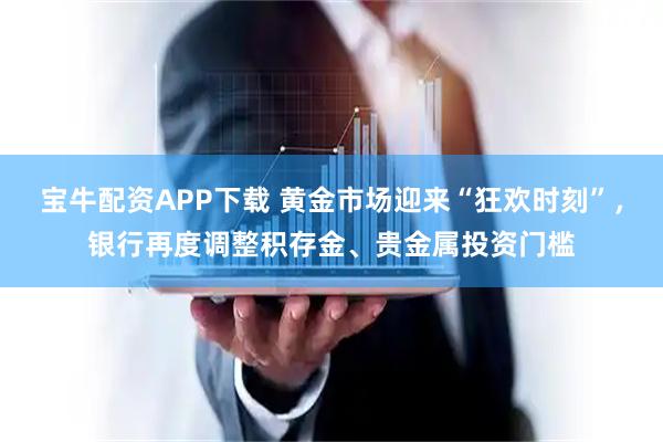 宝牛配资APP下载 黄金市场迎来“狂欢时刻”，银行再度调整积存金、贵金属投资门槛