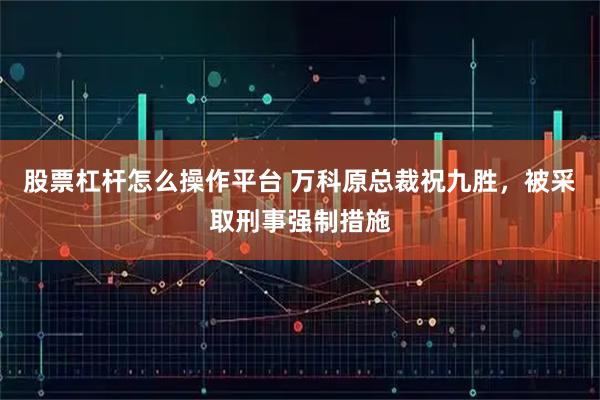 股票杠杆怎么操作平台 万科原总裁祝九胜,被采取刑事强制措施