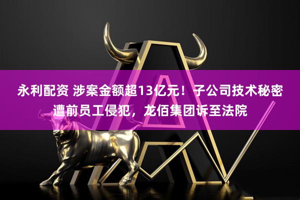 永利配资 涉案金额超13亿元！子公司技术秘密遭前员工侵犯，龙佰集团诉至法院