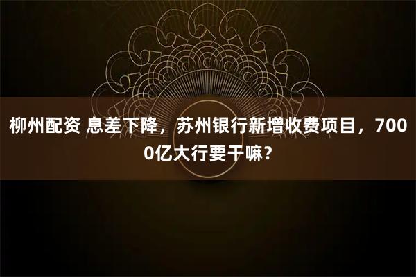 柳州配资 息差下降，苏州银行新增收费项目，7000亿大行要干嘛？