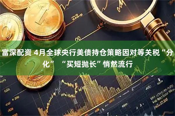 富深配资 4月全球央行美债持仓策略因对等关税“分化”  “买短抛长”悄然流行