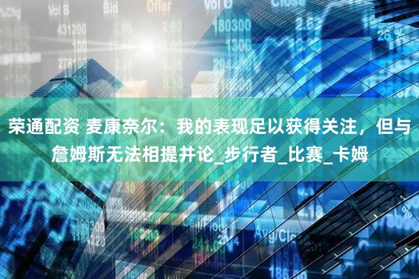 荣通配资 麦康奈尔：我的表现足以获得关注，但与詹姆斯无法相提并论_步行者_比赛_卡姆