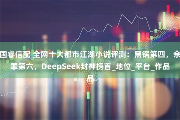 国睿信配 全网十大都市江湖小说评测：黑锅第四，余罪第六，DeepSeek封神榜首_地位_平台_作品
