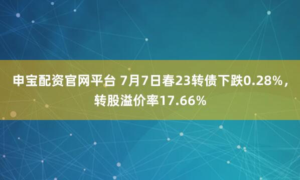 申宝配资官网平台 7月7日春23转债下跌0.28%，转股溢价率17.66%