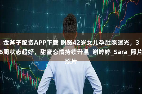 金斧子配资APP下载 谢贤42岁女儿孕肚照曝光，36周状态超好，甜蜜恋情持续升温_谢婷婷_Sara_照片