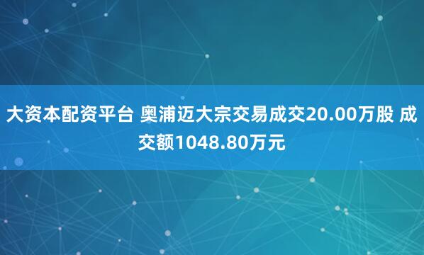 大资本配资平台 奥浦迈大宗交易成交20.00万股 成交额1048.80万元