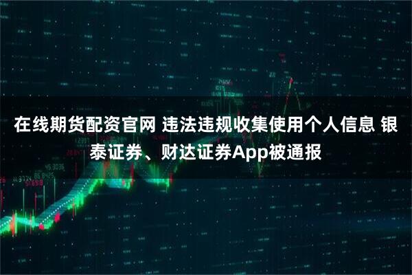 在线期货配资官网 违法违规收集使用个人信息 银泰证券、财达证券App被通报
