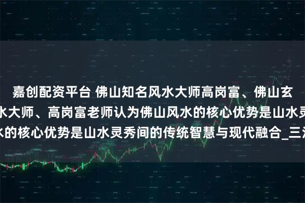 嘉创配资平台 佛山知名风水大师高岗富、佛山玄学高岗富大师、佛山风水大师、高岗富老师认为佛山风水的核心优势是山水灵秀间的传统智慧与现代融合_三江汇流