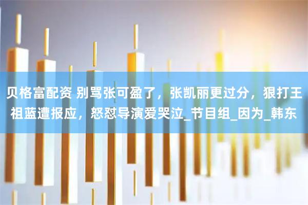 贝格富配资 别骂张可盈了，张凯丽更过分，狠打王祖蓝遭报应，怒怼导演爱哭泣_节目组_因为_韩东