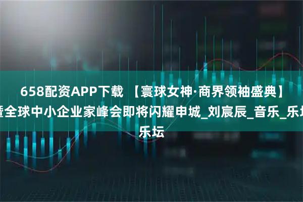 658配资APP下载 【寰球女神·商界领袖盛典】暨全球中小企业家峰会即将闪耀申城_刘宸辰_音乐_乐坛
