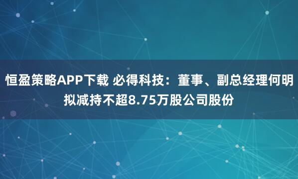 恒盈策略APP下载 必得科技：董事、副总经理何明拟减持不超8.75万股公司股份