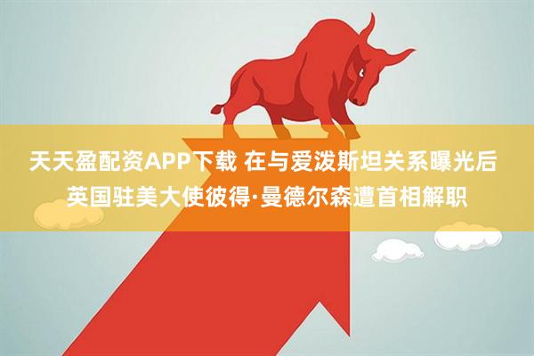天天盈配资APP下载 在与爱泼斯坦关系曝光后 英国驻美大使彼得·曼德尔森遭首相解职