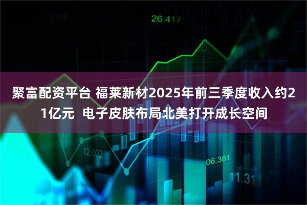 聚富配资平台 福莱新材2025年前三季度收入约21亿元  电子皮肤布局北美打开成长空间