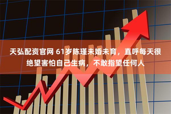 天弘配资官网 61岁陈瑾未婚未育，直呼每天很绝望害怕自己生病，不敢指望任何人
