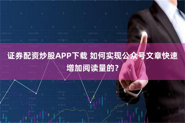证券配资炒股APP下载 如何实现公众号文章快速增加阅读量的？