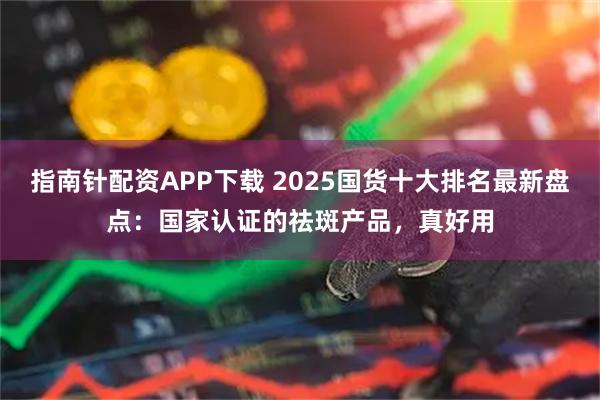 指南针配资APP下载 2025国货十大排名最新盘点：国家认证的祛斑产品，真好用