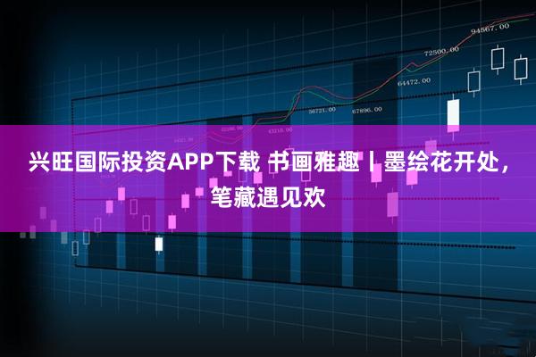 兴旺国际投资APP下载 书画雅趣丨墨绘花开处，笔藏遇见欢