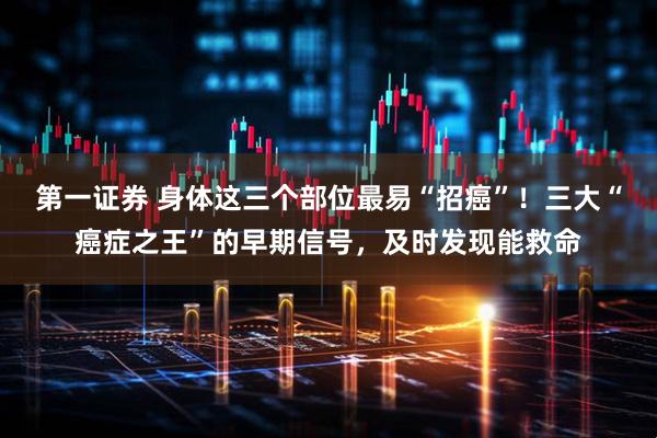 第一证券 身体这三个部位最易“招癌”！三大“癌症之王”的早期信号，及时发现能救命