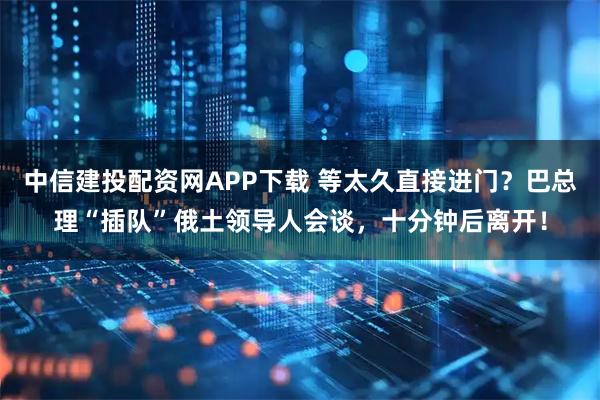 中信建投配资网APP下载 等太久直接进门？巴总理“插队”俄土领导人会谈，十分钟后离开！