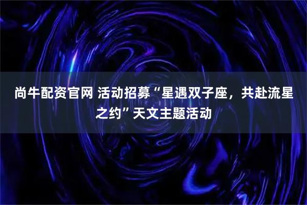 尚牛配资官网 活动招募“星遇双子座，共赴流星之约”天文主题活动