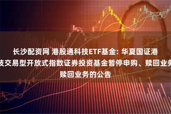 长沙配资网 港股通科技ETF基金: 华夏国证港股通科技交易型开放式指数证券投资基金暂停申购、赎回业务的公告