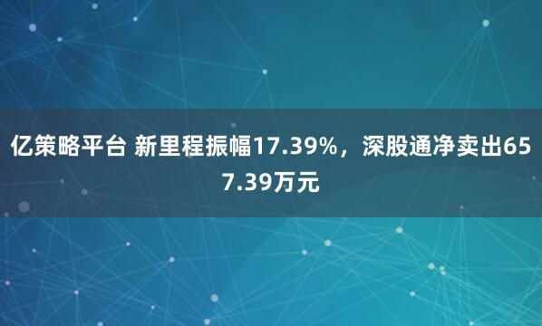 亿策略平台 新里程振幅17.39%，深股通净卖出657.39万元