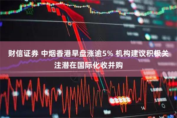 财信证券 中烟香港早盘涨逾5% 机构建议积极关注潜在国际化收并购