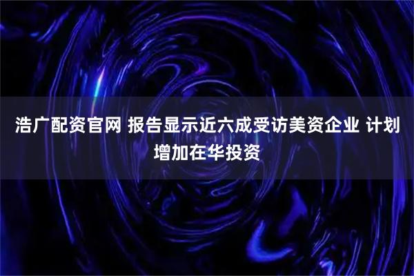 浩广配资官网 报告显示近六成受访美资企业 计划增加在华投资