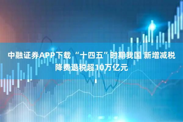 中融证券APP下载 “十四五”时期我国 新增减税降费退税超10万亿元