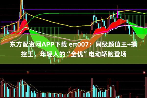 东方配资网APP下载 eπ007：同级颜值王+操控王，年轻人的“全优”电动轿跑登场