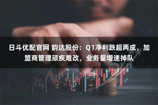 日斗优配官网 韵达股份：Q1净利跌超两成，加盟商管理顽疾难改，业务量增速掉队