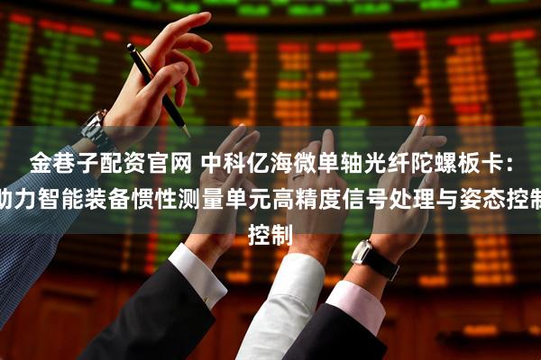 金巷子配资官网 中科亿海微单轴光纤陀螺板卡：助力智能装备惯性测量单元高精度信号处理与姿态控制