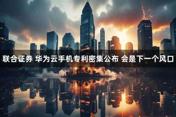 联合证券 华为云手机专利密集公布 会是下一个风口