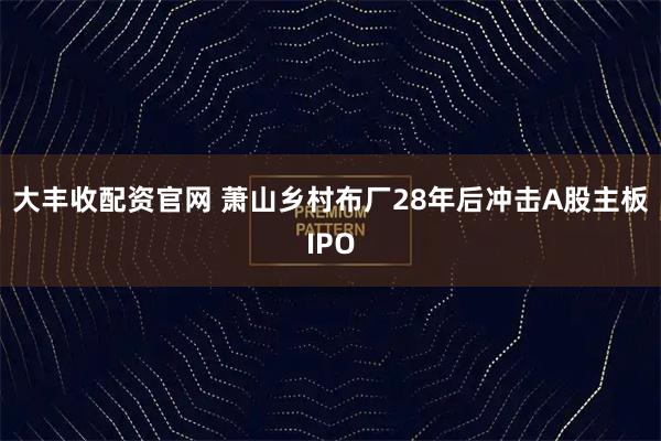大丰收配资官网 萧山乡村布厂28年后冲击A股主板IPO