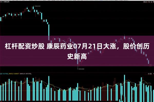 杠杆配资炒股 康辰药业07月21日大涨，股价创历史新高