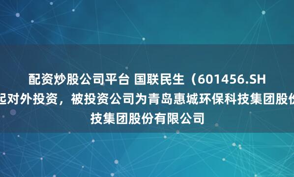 配资炒股公司平台 国联民生（601456.SH）新增一起对外投资，被投资公司为青岛惠城环保科技集团股份有限公司