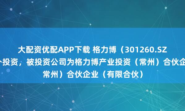 大配资优配APP下载 格力博（301260.SZ）新增一起对外投资，被投资公司为格力博产业投资（常州）合伙企业（有限合伙）