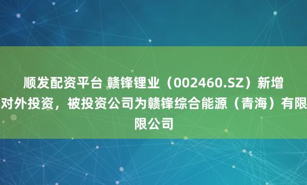 顺发配资平台 赣锋锂业（002460.SZ）新增一起对外投资，被投资公司为赣锋综合能源（青海）有限公司