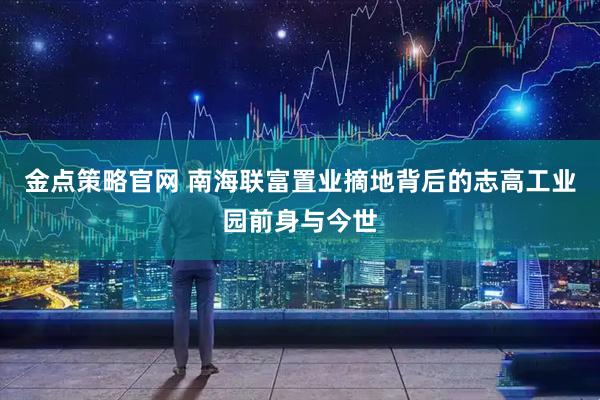 金点策略官网 南海联富置业摘地背后的志高工业园前身与今世