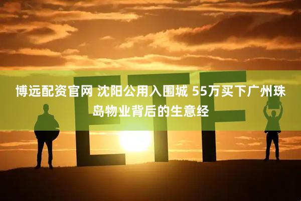 博远配资官网 沈阳公用入围城 55万买下广州珠岛物业背后的生意经