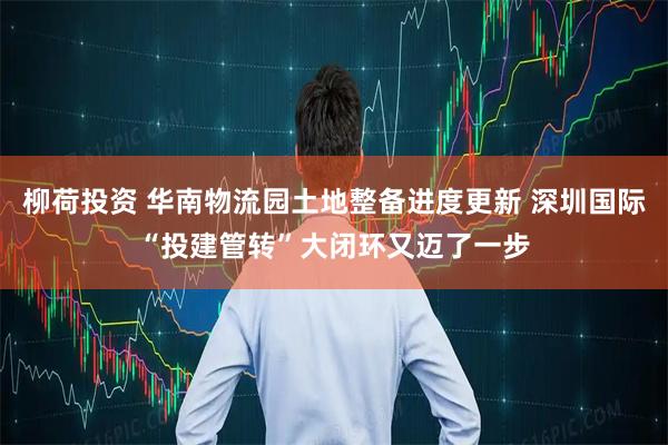 柳荷投资 华南物流园土地整备进度更新 深圳国际“投建管转”大闭环又迈了一步