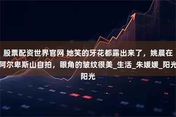 股票配资世界官网 她笑的牙花都露出来了，姚晨在阿尔卑斯山自拍，眼角的皱纹很美_生活_朱媛媛_阳光