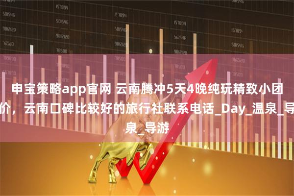 申宝策略app官网 云南腾冲5天4晚纯玩精致小团报价，云南口碑比较好的旅行社联系电话_Day_温泉_导游