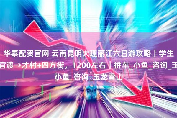 华泰配资官网 云南昆明大理丽江六日游攻略｜学生穷游，官渡→才村+四方街，1200左右｜拼车_小鱼_咨询_玉龙雪山