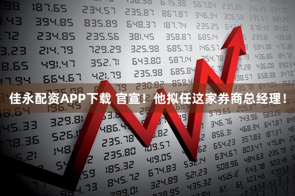 佳永配资APP下载 官宣！他拟任这家券商总经理！