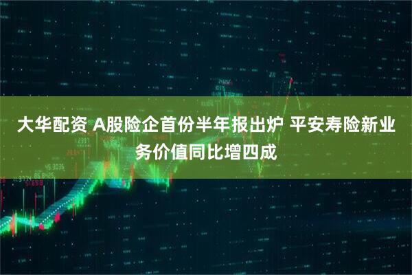大华配资 A股险企首份半年报出炉 平安寿险新业务价值同比增四成