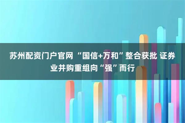 苏州配资门户官网 “国信+万和”整合获批 证券业并购重组向“强”而行