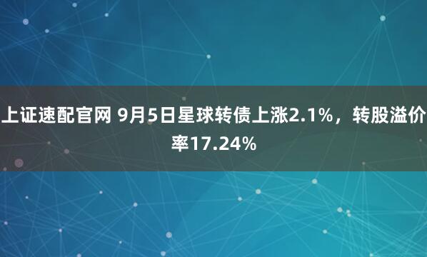 上证速配官网 9月5日星球转债上涨2.1%，转股溢价率17.24%